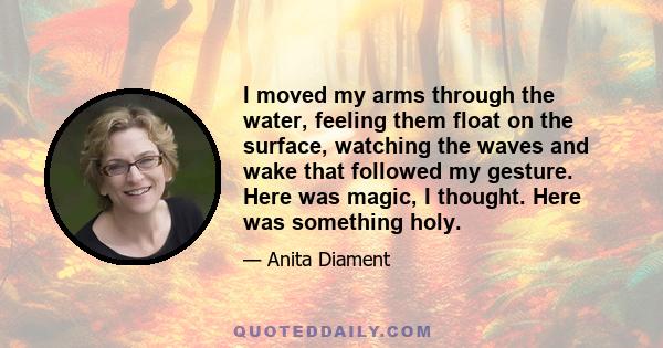 I moved my arms through the water, feeling them float on the surface, watching the waves and wake that followed my gesture. Here was magic, I thought. Here was something holy.