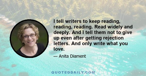 I tell writers to keep reading, reading, reading. Read widely and deeply. And I tell them not to give up even after getting rejection letters. And only write what you love.