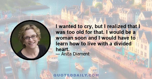 I wanted to cry, but I realized that I was too old for that. I would be a woman soon and I would have to learn how to live with a divided heart.