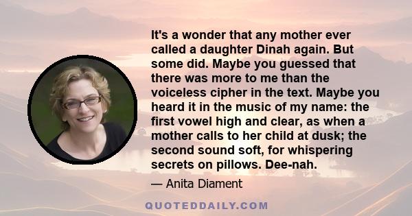 It's a wonder that any mother ever called a daughter Dinah again. But some did. Maybe you guessed that there was more to me than the voiceless cipher in the text. Maybe you heard it in the music of my name: the first