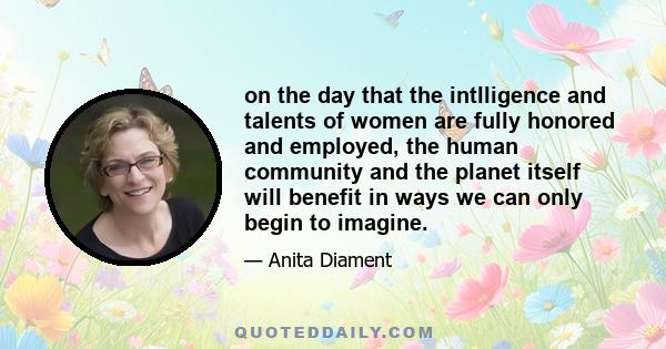 on the day that the intlligence and talents of women are fully honored and employed, the human community and the planet itself will benefit in ways we can only begin to imagine.