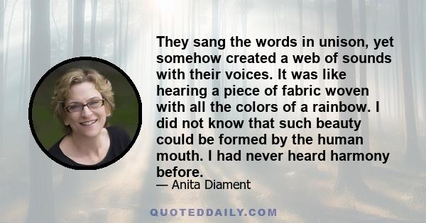 They sang the words in unison, yet somehow created a web of sounds with their voices. It was like hearing a piece of fabric woven with all the colors of a rainbow. I did not know that such beauty could be formed by the