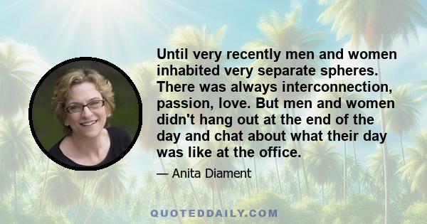 Until very recently men and women inhabited very separate spheres. There was always interconnection, passion, love. But men and women didn't hang out at the end of the day and chat about what their day was like at the