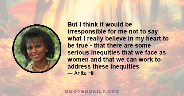 But I think it would be irresponsible for me not to say what I really believe in my heart to be true - that there are some serious inequities that we face as women and that we can work to address these inequities