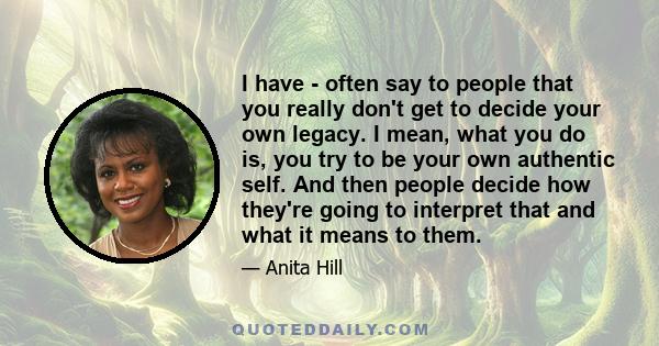 I have - often say to people that you really don't get to decide your own legacy. I mean, what you do is, you try to be your own authentic self. And then people decide how they're going to interpret that and what it