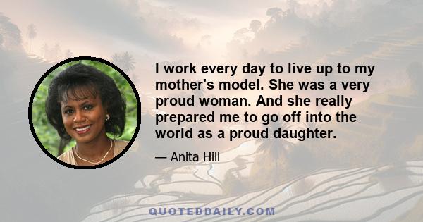 I work every day to live up to my mother's model. She was a very proud woman. And she really prepared me to go off into the world as a proud daughter.