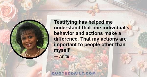 Testifying has helped me understand that one individual's behavior and actions make a difference. That my actions are important to people other than myself