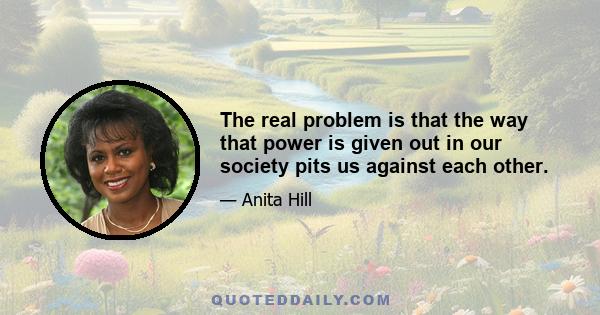 The real problem is that the way that power is given out in our society pits us against each other.