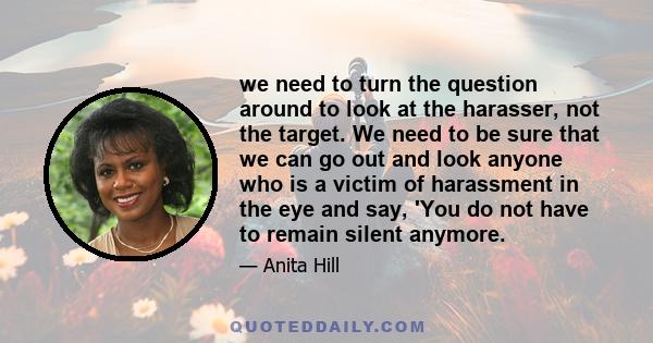 we need to turn the question around to look at the harasser, not the target. We need to be sure that we can go out and look anyone who is a victim of harassment in the eye and say, 'You do not have to remain silent