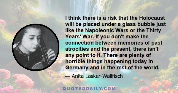 I think there is a risk that the Holocaust will be placed under a glass bubble just like the Napoleonic Wars or the Thirty Years' War. If you don't make the connection between memories of past atrocities and the