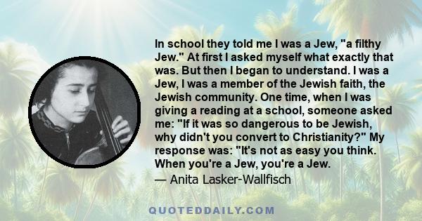 In school they told me I was a Jew, a filthy Jew. At first I asked myself what exactly that was. But then I began to understand. I was a Jew, I was a member of the Jewish faith, the Jewish community. One time, when I