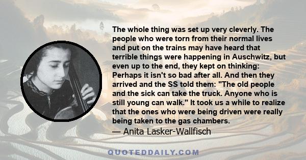 The whole thing was set up very cleverly. The people who were torn from their normal lives and put on the trains may have heard that terrible things were happening in Auschwitz, but even up to the end, they kept on