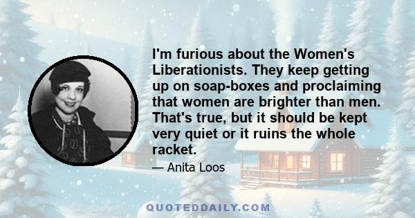 I'm furious about the Women's Liberationists. They keep getting up on soap-boxes and proclaiming that women are brighter than men. That's true, but it should be kept very quiet or it ruins the whole racket.