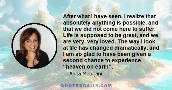 After what I have seen, I realize that absolutely anything is possible, and that we did not come here to suffer. Life is supposed to be great, and we are very, very loved. The way I look at life has changed