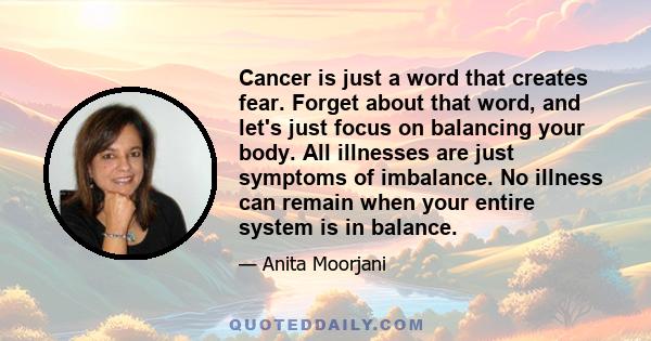 Cancer is just a word that creates fear. Forget about that word, and let's just focus on balancing your body. All illnesses are just symptoms of imbalance. No illness can remain when your entire system is in balance.