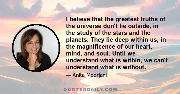 I believe that the greatest truths of the universe don't lie outside, in the study of the stars and the planets. They lie deep within us, in the magnificence of our heart, mind, and soul. Until we understand what is