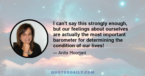 I can't say this strongly enough, but our feelings about ourselves are actually the most important barometer for determining the condition of our lives!