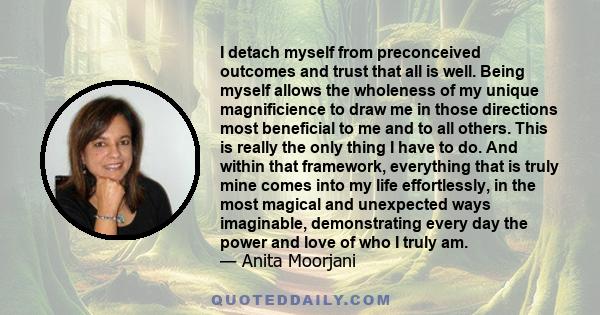 I detach myself from preconceived outcomes and trust that all is well. Being myself allows the wholeness of my unique magnificience to draw me in those directions most beneficial to me and to all others. This is really