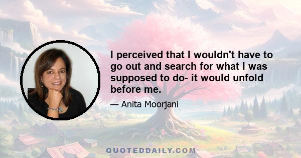 I perceived that I wouldn't have to go out and search for what I was supposed to do- it would unfold before me.