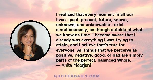 I realized that every moment in all our lives - past, present, future, known, unknown, and unknowable - exist simultaneously, as though outside of what we know as time. I became aware that I already was everything I was 