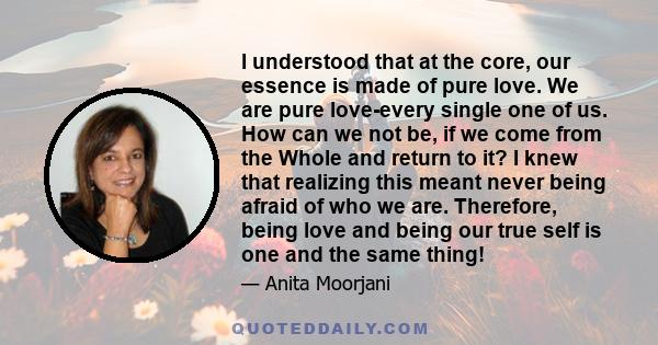 I understood that at the core, our essence is made of pure love. We are pure love-every single one of us. How can we not be, if we come from the Whole and return to it? I knew that realizing this meant never being