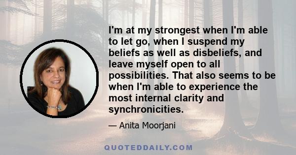 I'm at my strongest when I'm able to let go, when I suspend my beliefs as well as disbeliefs, and leave myself open to all possibilities. That also seems to be when I'm able to experience the most internal clarity and