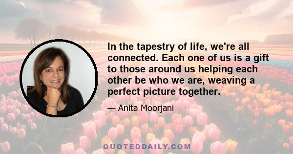 In the tapestry of life, we're all connected. Each one of us is a gift to those around us helping each other be who we are, weaving a perfect picture together.