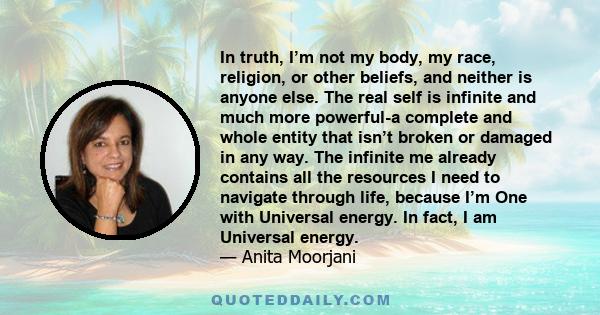 In truth, I’m not my body, my race, religion, or other beliefs, and neither is anyone else. The real self is infinite and much more powerful-a complete and whole entity that isn’t broken or damaged in any way. The