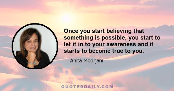 Once you start believing that something is possible, you start to let it in to your awareness and it starts to become true to you.