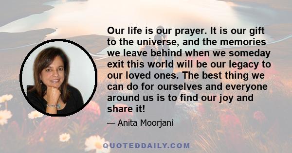 Our life is our prayer. It is our gift to the universe, and the memories we leave behind when we someday exit this world will be our legacy to our loved ones. The best thing we can do for ourselves and everyone around