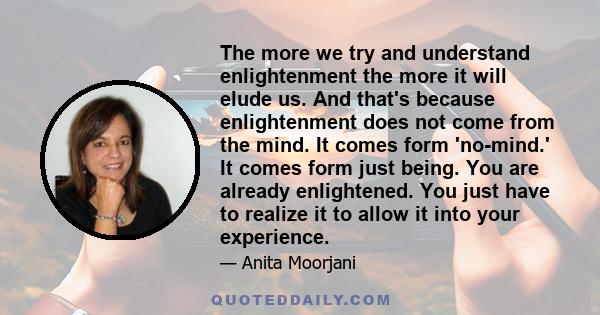 The more we try and understand enlightenment the more it will elude us. And that's because enlightenment does not come from the mind. It comes form 'no-mind.' It comes form just being. You are already enlightened. You