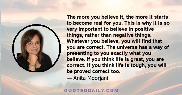 The more you believe it, the more it starts to become real for you. This is why it is so very important to believe in positive things, rather than negative things. Whatever you believe, you will find that you are