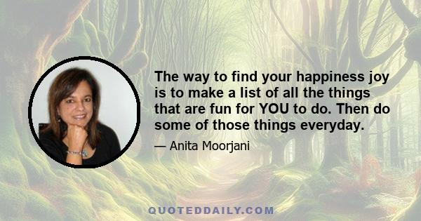 The way to find your happiness joy is to make a list of all the things that are fun for YOU to do. Then do some of those things everyday.