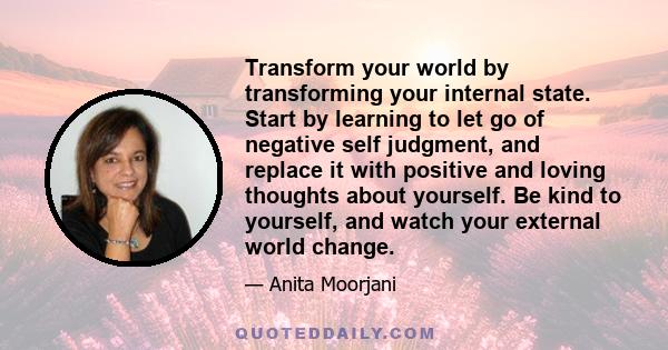 Transform your world by transforming your internal state. Start by learning to let go of negative self judgment, and replace it with positive and loving thoughts about yourself. Be kind to yourself, and watch your