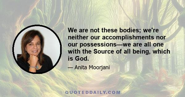 We are not these bodies; we're neither our accomplishments nor our possessions—we are all one with the Source of all being, which is God.