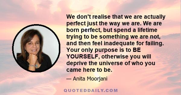 We don't realise that we are actually perfect just the way we are. We are born perfect, but spend a lifetime trying to be something we are not, and then feel inadequate for failing. Your only purpose is to BE YOURSELF,