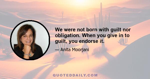 We were not born with guilt nor obligation. When you give in to guilt, you endorse it.