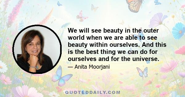 We will see beauty in the outer world when we are able to see beauty within ourselves. And this is the best thing we can do for ourselves and for the universe.