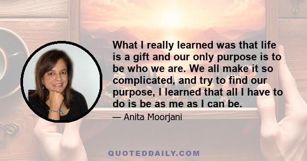 What I really learned was that life is a gift and our only purpose is to be who we are. We all make it so complicated, and try to find our purpose, I learned that all I have to do is be as me as I can be.