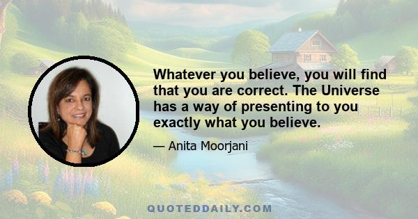 Whatever you believe, you will find that you are correct. The Universe has a way of presenting to you exactly what you believe.