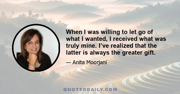 When I was willing to let go of what I wanted, I received what was truly mine. I’ve realized that the latter is always the greater gift.