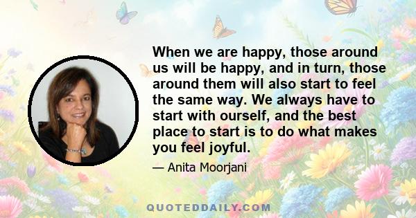 When we are happy, those around us will be happy, and in turn, those around them will also start to feel the same way. We always have to start with ourself, and the best place to start is to do what makes you feel