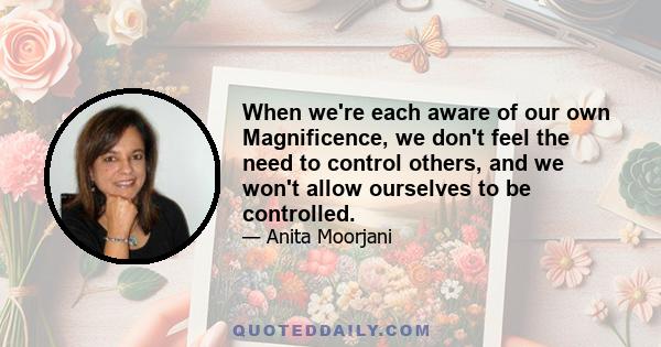 When we're each aware of our own Magnificence, we don't feel the need to control others, and we won't allow ourselves to be controlled.