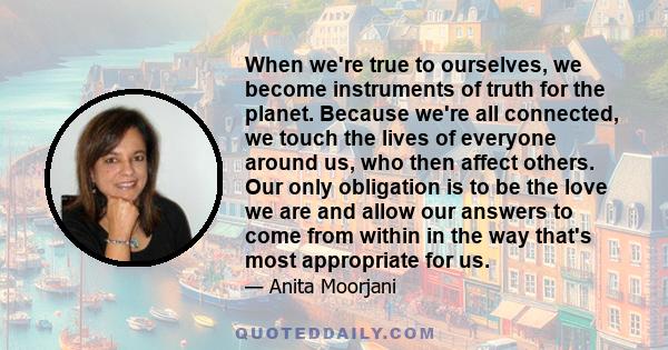 When we're true to ourselves, we become instruments of truth for the planet. Because we're all connected, we touch the lives of everyone around us, who then affect others. Our only obligation is to be the love we are