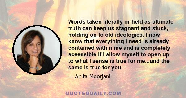 Words taken literally or held as ultimate truth can keep us stagnant and stuck, holding on to old ideologies. I now know that everything I need is already contained within me and is completely aceessible if I allow