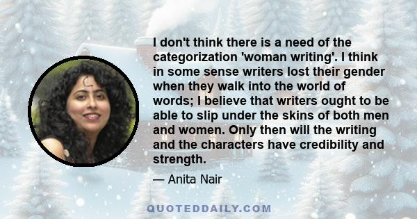 I don't think there is a need of the categorization 'woman writing'. I think in some sense writers lost their gender when they walk into the world of words; I believe that writers ought to be able to slip under the