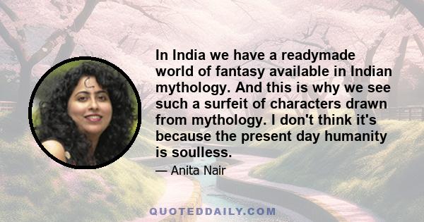 In India we have a readymade world of fantasy available in Indian mythology. And this is why we see such a surfeit of characters drawn from mythology. I don't think it's because the present day humanity is soulless.