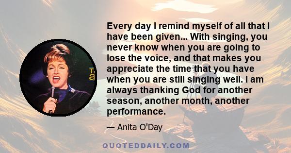 Every day I remind myself of all that I have been given... With singing, you never know when you are going to lose the voice, and that makes you appreciate the time that you have when you are still singing well. I am