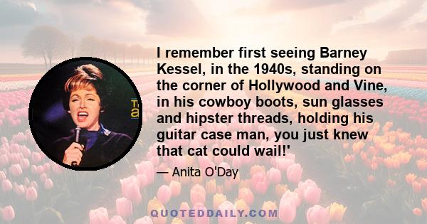 I remember first seeing Barney Kessel, in the 1940s, standing on the corner of Hollywood and Vine, in his cowboy boots, sun glasses and hipster threads, holding his guitar case man, you just knew that cat could wail!'