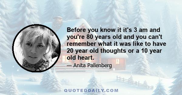 Before you know it it's 3 am and you're 80 years old and you can't remember what it was like to have 20 year old thoughts or a 10 year old heart.